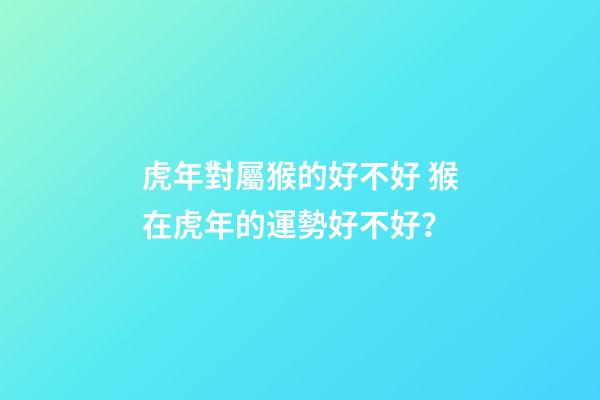 虎年對屬猴的好不好 猴在虎年的運勢好不好？-第1張-觀點-玄機派